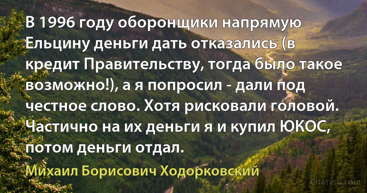 В 1996 году оборонщики напрямую Ельцину деньги дать отказались (в кредит Правительству, тогда было такое возможно!), а я попросил - дали под честное слово. Хотя рисковали головой. Частично на их деньги я и купил ЮКОС, потом деньги отдал. (Михаил Борисович Ходорковский)