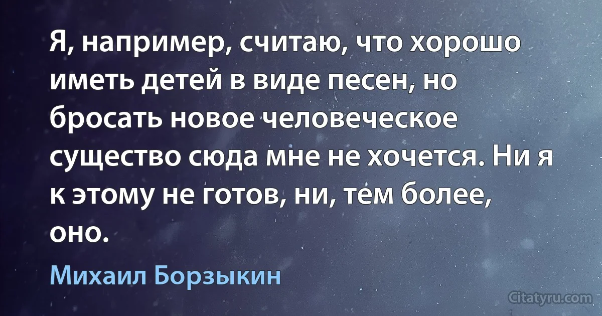 Я, например, считаю, что хорошо иметь детей в виде песен, но бросать новое человеческое существо сюда мне не хочется. Ни я к этому не готов, ни, тем более, оно. (Михаил Борзыкин)