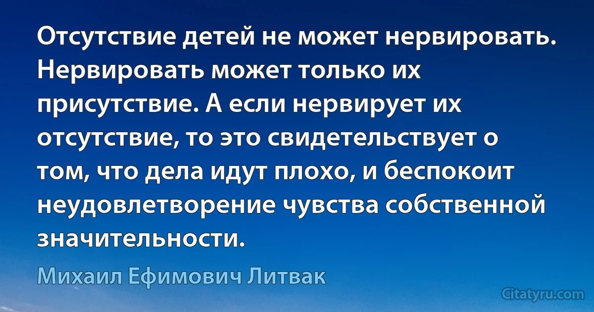 Отсутствие детей не может нервировать.
Нервировать может только их присутствие. А если нервирует их отсутствие, то это свидетельствует о том, что дела идут плохо, и беспокоит неудовлетворение чувства собственной значительности. (Михаил Ефимович Литвак)