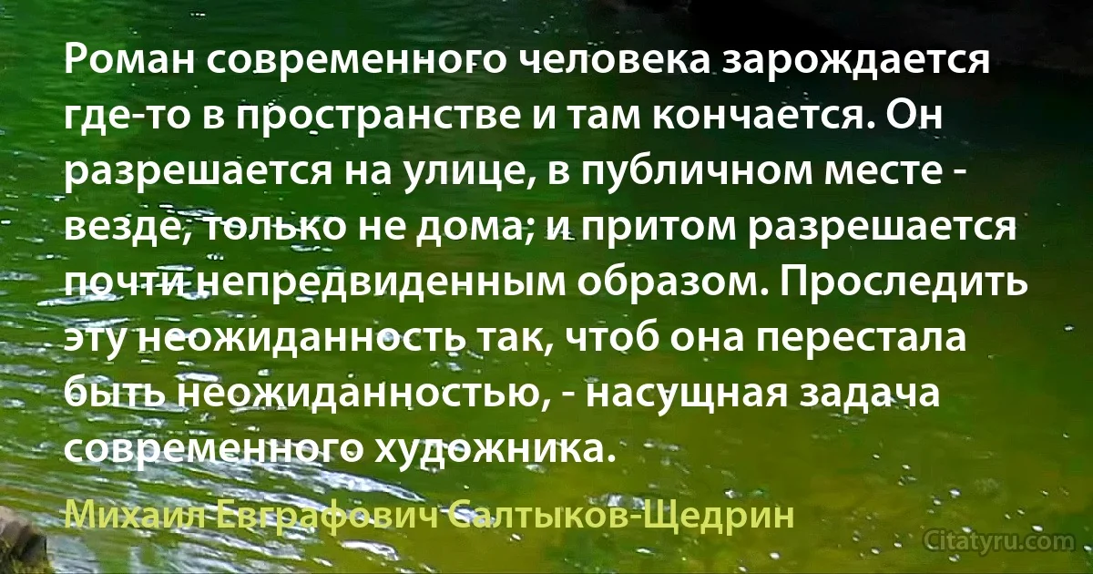 Роман современного человека зарождается где-то в пространстве и там кончается. Он разрешается на улице, в публичном месте - везде, только не дома; и притом разрешается почти непредвиденным образом. Проследить эту неожиданность так, чтоб она перестала быть неожиданностью, - насущная задача современного художника. (Михаил Евграфович Салтыков-Щедрин)