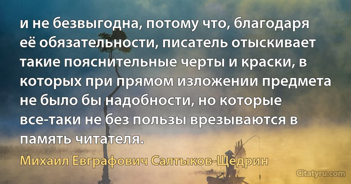 и не безвыгодна, потому что, благодаря её обязательности, писатель отыскивает такие пояснительные черты и краски, в которых при прямом изложении предмета не было бы надобности, но которые все-таки не без пользы врезываются в память читателя. (Михаил Евграфович Салтыков-Щедрин)