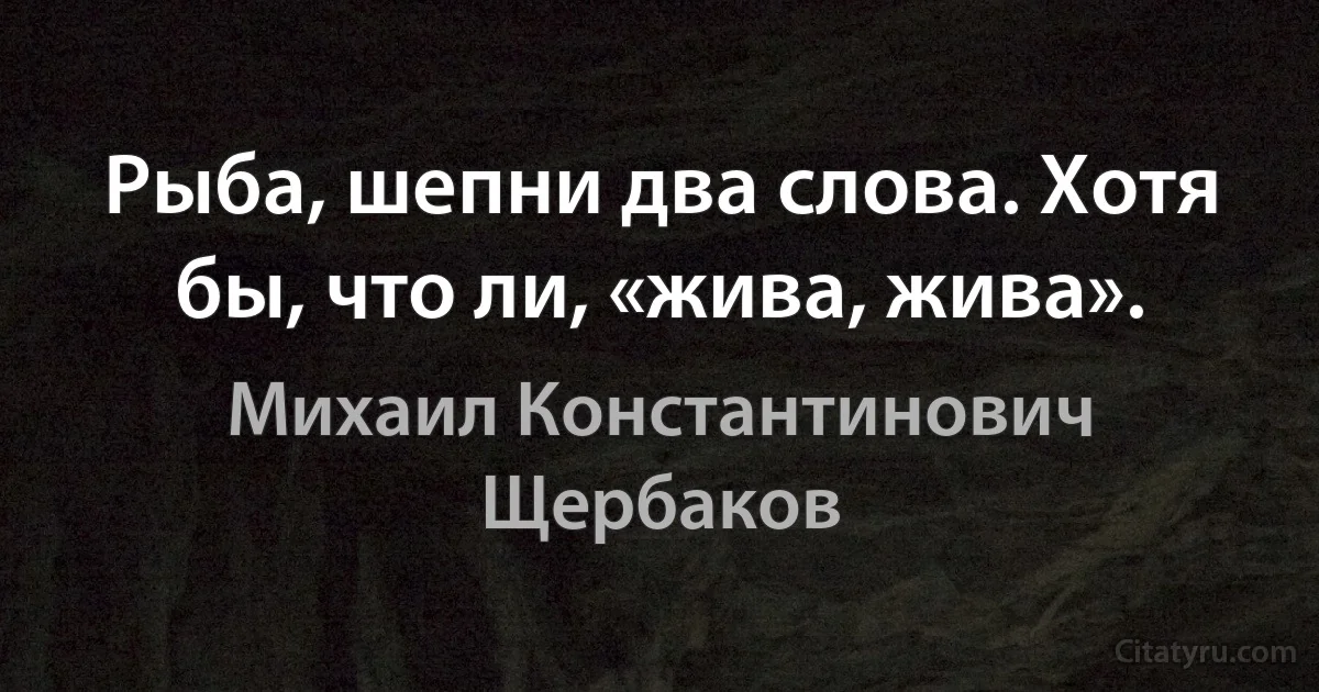 Рыба, шепни два слова. Хотя бы, что ли, «жива, жива». (Михаил Константинович Щербаков)