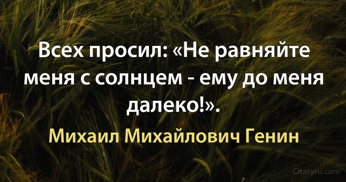 Всех просил: «Не равняйте меня с солнцем - ему до меня далеко!». (Михаил Михайлович Генин)