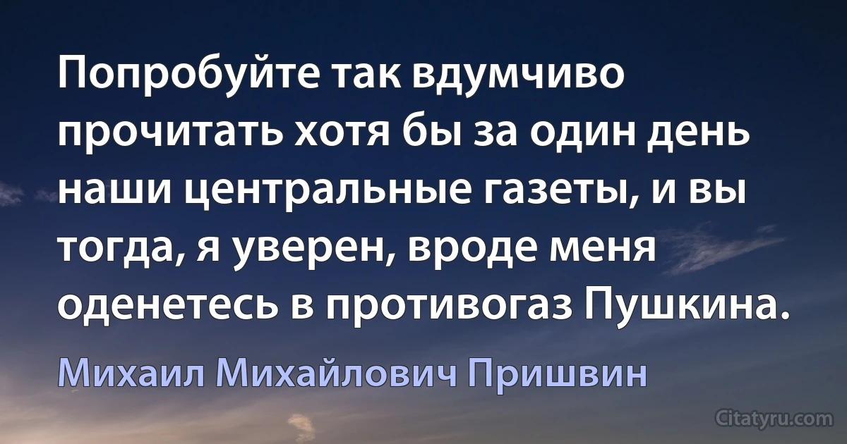 Попробуйте так вдумчиво прочитать хотя бы за один день наши центральные газеты, и вы тогда, я уверен, вроде меня оденетесь в противогаз Пушкина. (Михаил Михайлович Пришвин)