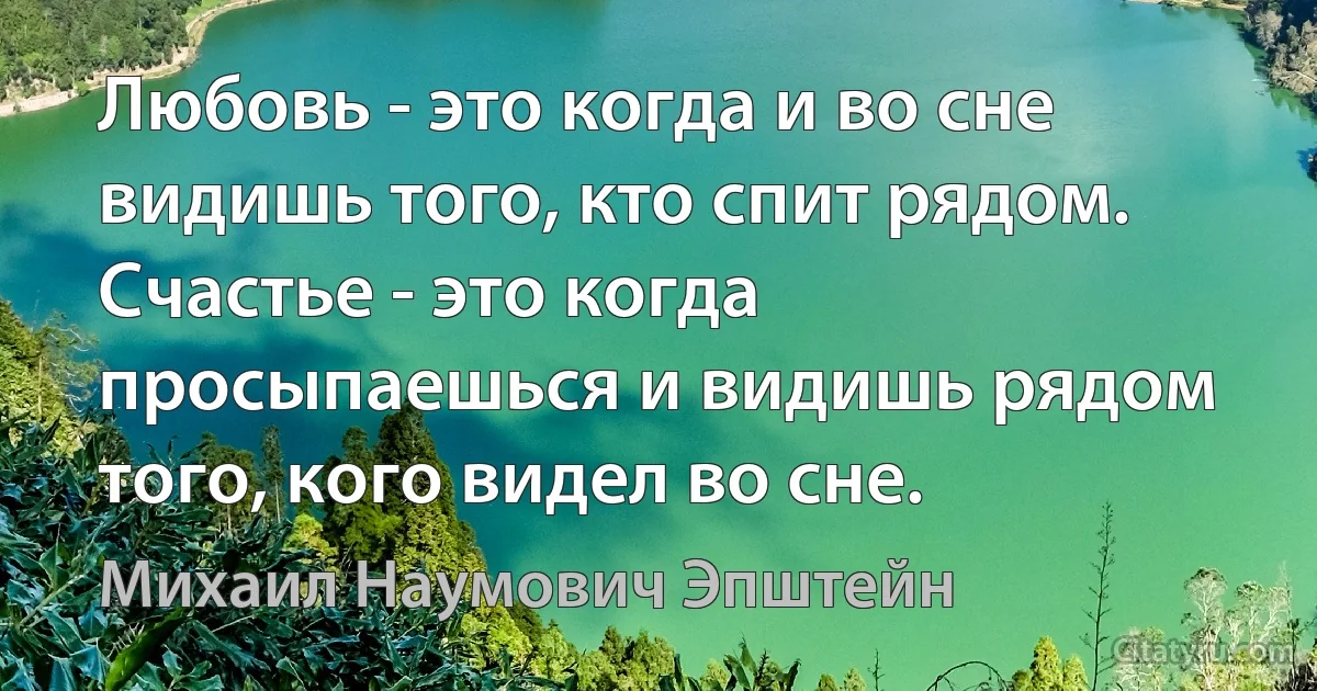 Любовь - это когда и во сне видишь того, кто спит рядом. 
Счастье - это когда просыпаешься и видишь рядом того, кого видел во сне. (Михаил Наумович Эпштейн)