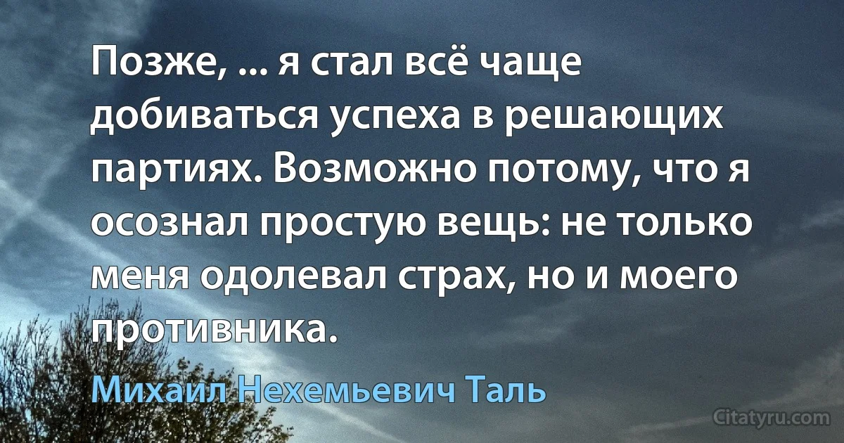 Позже, ... я стал всё чаще добиваться успеха в решающих партиях. Возможно потому, что я осознал простую вещь: не только меня одолевал страх, но и моего противника. (Михаил Нехемьевич Таль)