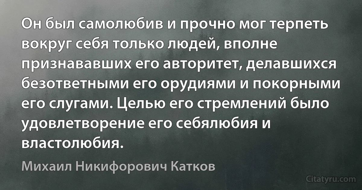 Он был самолюбив и прочно мог терпеть вокруг себя только людей, вполне признававших его авторитет, делавшихся безответными его орудиями и покорными его слугами. Целью его стремлений было удовлетворение его себялюбия и властолюбия. (Михаил Никифорович Катков)