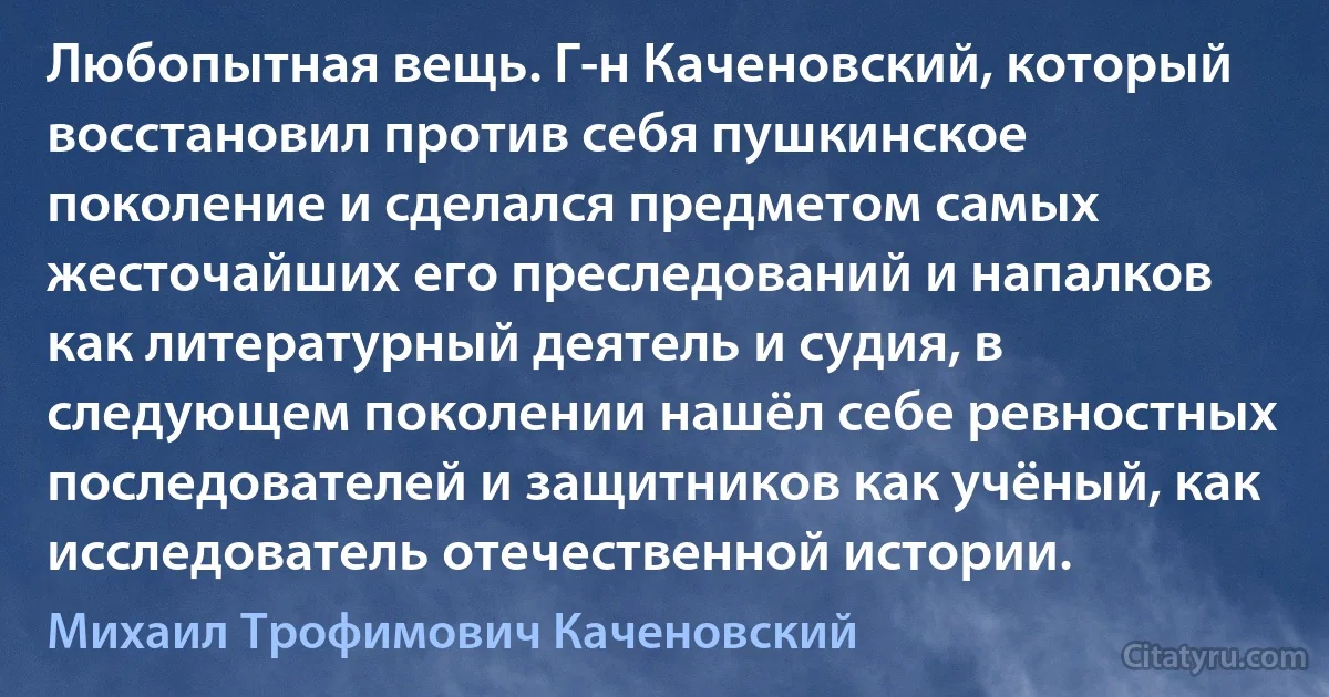 Любопытная вещь. Г-н Каченовский, который восстановил против себя пушкинское поколение и сделался предметом самых жесточайших его преследований и напалков как литературный деятель и судия, в следующем поколении нашёл себе ревностных последователей и защитников как учёный, как исследователь отечественной истории. (Михаил Трофимович Каченовский)