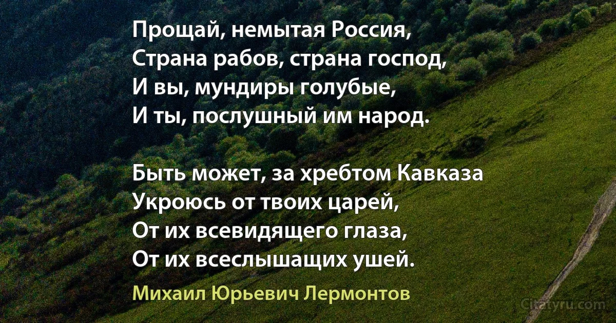 Прощай, немытая Россия,
Страна рабов, страна господ,
И вы, мундиры голубые,
И ты, послушный им народ.

Быть может, за хребтом Кавказа
Укроюсь от твоих царей,
От их всевидящего глаза,
От их всеслышащих ушей. (Михаил Юрьевич Лермонтов)