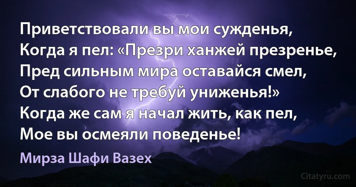 Приветствовали вы мои сужденья,
Когда я пел: «Презри ханжей презренье,
Пред сильным мира оставайся смел,
От слабого не требуй униженья!»
Когда же сам я начал жить, как пел,
Мое вы осмеяли поведенье! (Мирза Шафи Вазех)