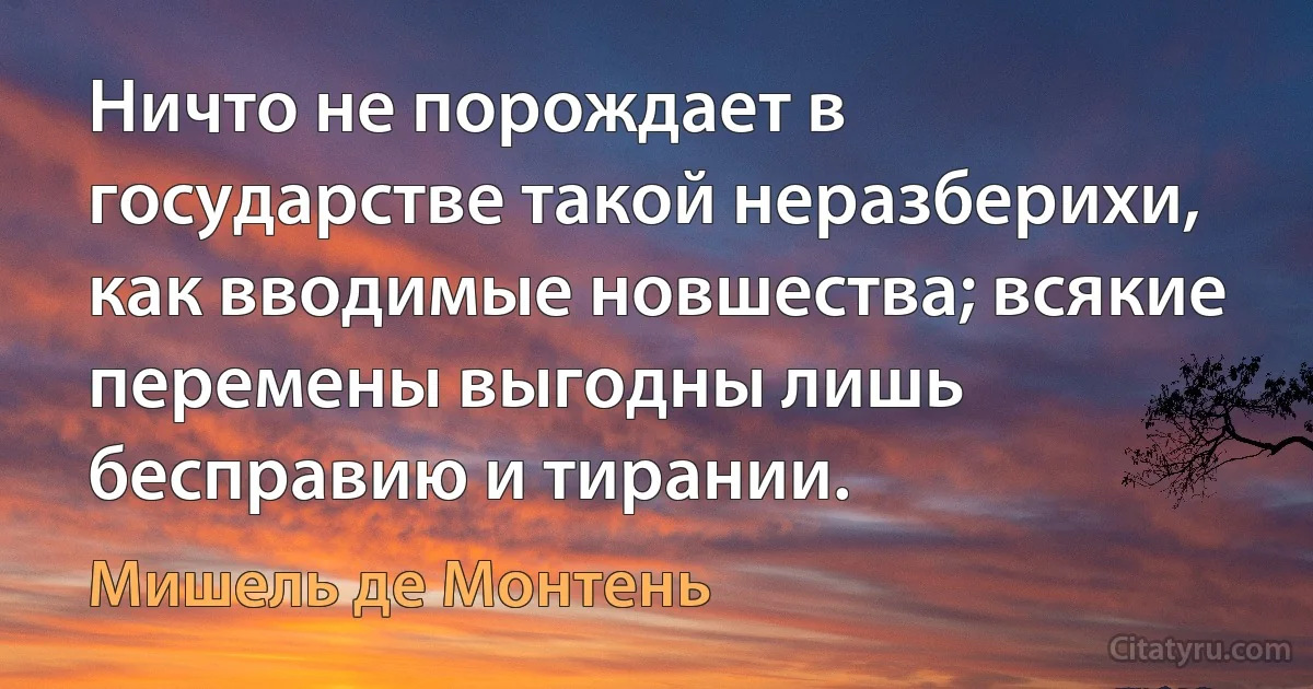 Ничто не порождает в государстве такой неразберихи, как вводимые новшества; всякие перемены выгодны лишь бесправию и тирании. (Мишель де Монтень)