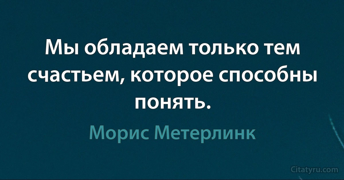 Мы обладаем только тем счастьем, которое способны понять. (Морис Метерлинк)