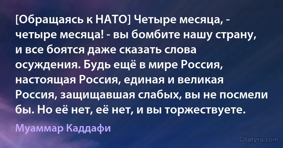 [Обращаясь к НАТО] Четыре месяца, - четыре месяца! - вы бомбите нашу страну, и все боятся даже сказать слова осуждения. Будь ещё в мире Россия, настоящая Россия, единая и великая Россия, защищавшая слабых, вы не посмели бы. Но её нет, её нет, и вы торжествуете. (Муаммар Каддафи)