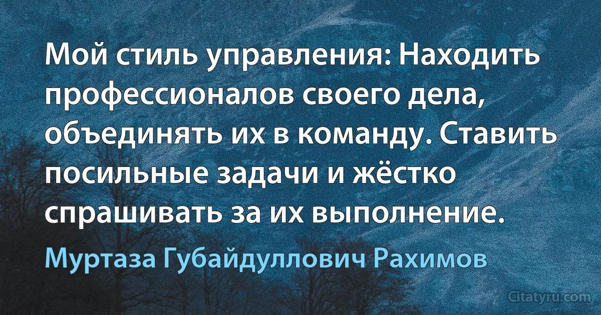 Мой стиль управления: Находить профессионалов своего дела, объединять их в команду. Ставить посильные задачи и жёстко спрашивать за их выполнение. (Муртаза Губайдуллович Рахимов)