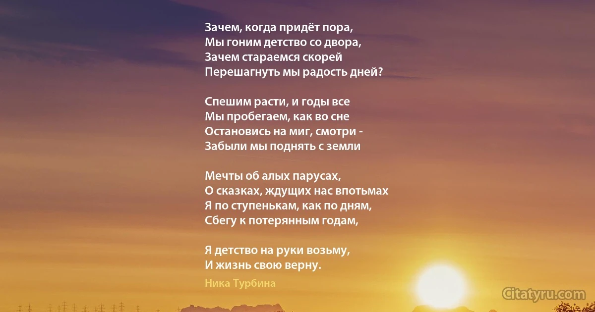 Зачем, когда придёт пора,
Мы гоним детство со двора,
Зачем стараемся скорей
Перешагнуть мы радость дней?

Спешим расти, и годы все
Мы пробегаем, как во сне 
Остановись на миг, смотри - 
Забыли мы поднять с земли

Мечты об алых парусах,
О сказках, ждущих нас впотьмах 
Я по ступенькам, как по дням, 
Сбегу к потерянным годам,

Я детство на руки возьму,
И жизнь свою верну. (Ника Турбина)