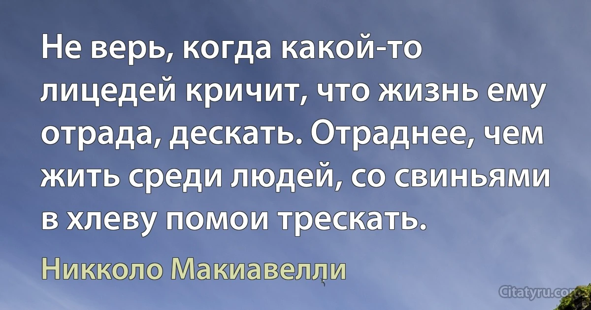 Не верь, когда какой-то лицедей кричит, что жизнь ему отрада, дескать. Отраднее, чем жить среди людей, со свиньями в хлеву помои трескать. (Никколо Макиавелли)