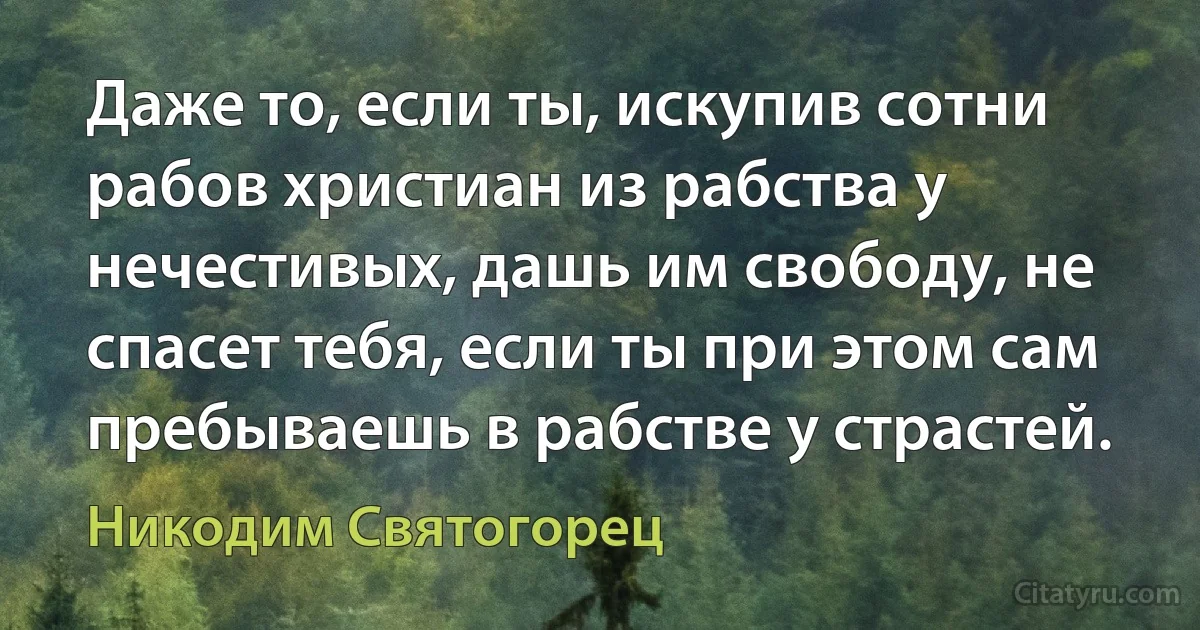 Даже то, если ты, искупив сотни рабов христиан из рабства у нечестивых, дашь им свободу, не спасет тебя, если ты при этом сам пребываешь в рабстве у страстей. (Никодим Святогорец)