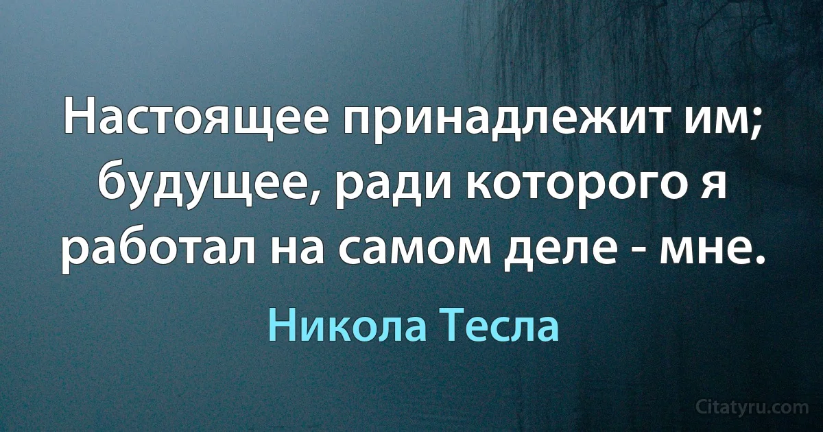 Настоящее принадлежит им; будущее, ради которого я работал на самом деле - мне. (Никола Тесла)