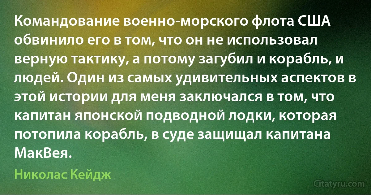 Командование военно-морского флота США обвинило его в том, что он не использовал верную тактику, а потому загубил и корабль, и людей. Один из самых удивительных аспектов в этой истории для меня заключался в том, что капитан японской подводной лодки, которая потопила корабль, в суде защищал капитана МакВея. (Николас Кейдж)