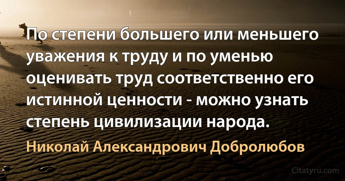 По степени большего или меньшего уважения к труду и по уменью оценивать труд соответственно его истинной ценности - можно узнать степень цивилизации народа. (Николай Александрович Добролюбов)