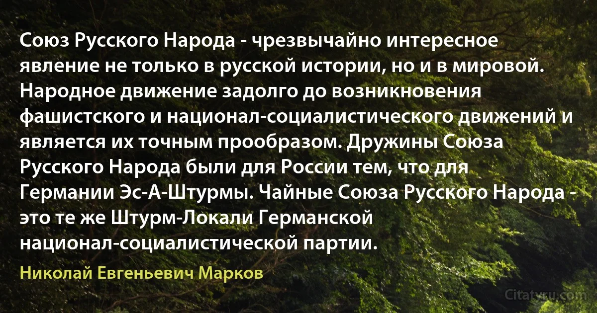 Союз Русского Народа - чрезвычайно интересное явление не только в русской истории, но и в мировой. Народное движение задолго до возникновения фашистского и национал-социалистического движений и является их точным прообразом. Дружины Союза Русского Народа были для России тем, что для Германии Эс-А-Штурмы. Чайные Союза Русского Народа - это те же Штурм-Локали Германской национал-социалистической партии. (Николай Евгеньевич Марков)