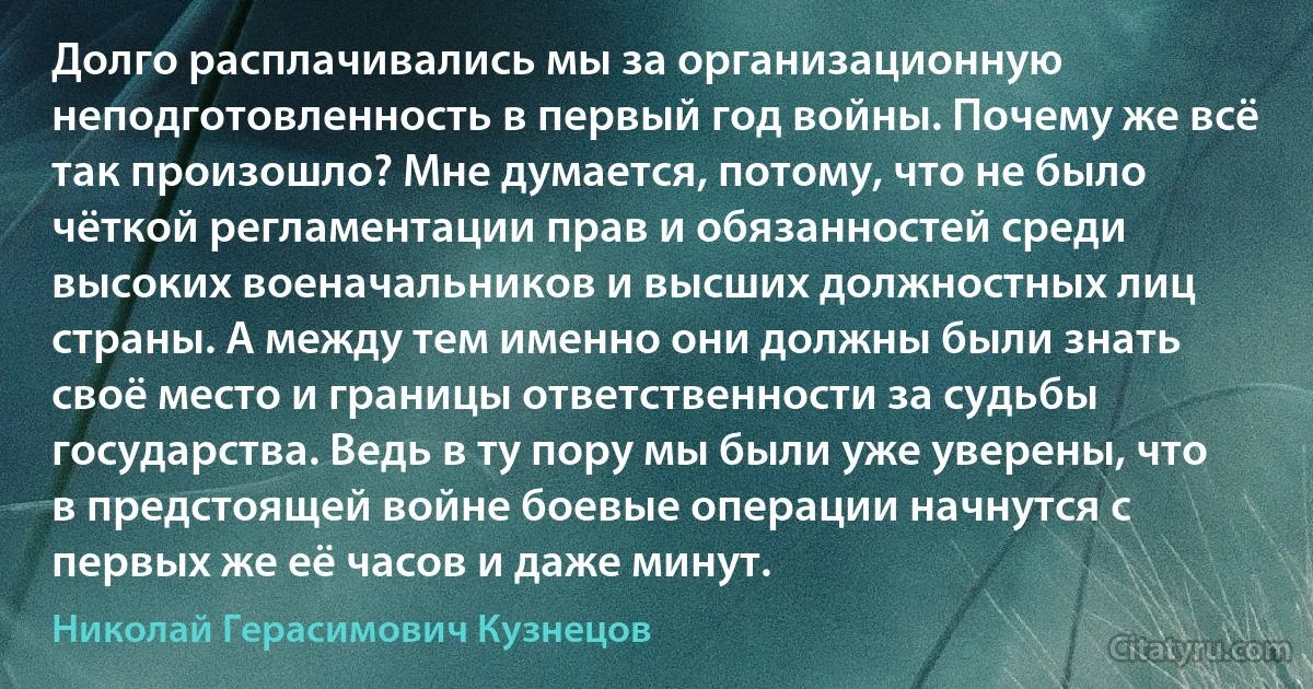 Долго расплачивались мы за организационную неподготовленность в первый год войны. Почему же всё так произошло? Мне думается, потому, что не было чёткой регламентации прав и обязанностей среди высоких военачальников и высших должностных лиц страны. А между тем именно они должны были знать своё место и границы ответственности за судьбы государства. Ведь в ту пору мы были уже уверены, что в предстоящей войне боевые операции начнутся с первых же её часов и даже минут. (Николай Герасимович Кузнецов)