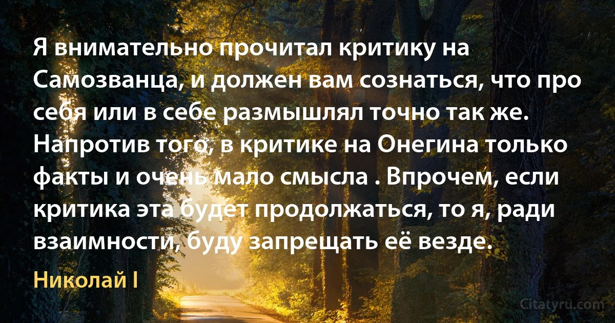 Я внимательно прочитал критику на Самозванца, и должен вам сознаться, что про себя или в себе размышлял точно так же. Напротив того, в критике на Онегина только факты и очень мало смысла . Впрочем, если критика эта будет продолжаться, то я, ради взаимности, буду запрещать её везде. (Николай I)