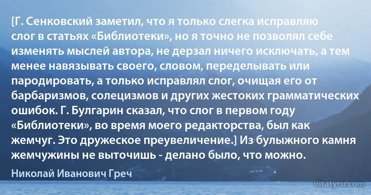 [Г. Сенковский заметил, что я только слегка исправляю слог в статьях «Библиотеки», но я точно не позволял себе изменять мыслей автора, не дерзал ничего исключать, а тем менее навязывать своего, словом, переделывать или пародировать, а только исправлял слог, очищая его от барбаризмов, солецизмов и других жестоких грамматических ошибок. Г. Булгарин сказал, что слог в первом году «Библиотеки», во время моего редакторства, был как жемчуг. Это дружеское преувеличение.] Из булыжного камня жемчужины не выточишь - делано было, что можно. (Николай Иванович Греч)