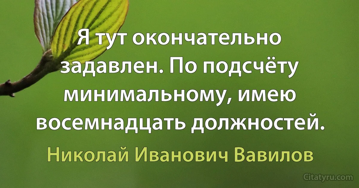 Я тут окончательно задавлен. По подсчёту минимальному, имею восемнадцать должностей. (Николай Иванович Вавилов)