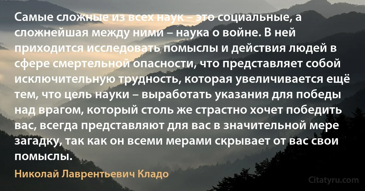 Самые сложные из всех наук – это социальные, а сложнейшая между ними – наука о войне. В ней приходится исследовать помыслы и действия людей в сфере смертельной опасности, что представляет собой исключительную трудность, которая увеличивается ещё тем, что цель науки – выработать указания для победы над врагом, который столь же страстно хочет победить вас, всегда представляют для вас в значительной мере загадку, так как он всеми мерами скрывает от вас свои помыслы. (Николай Лаврентьевич Кладо)