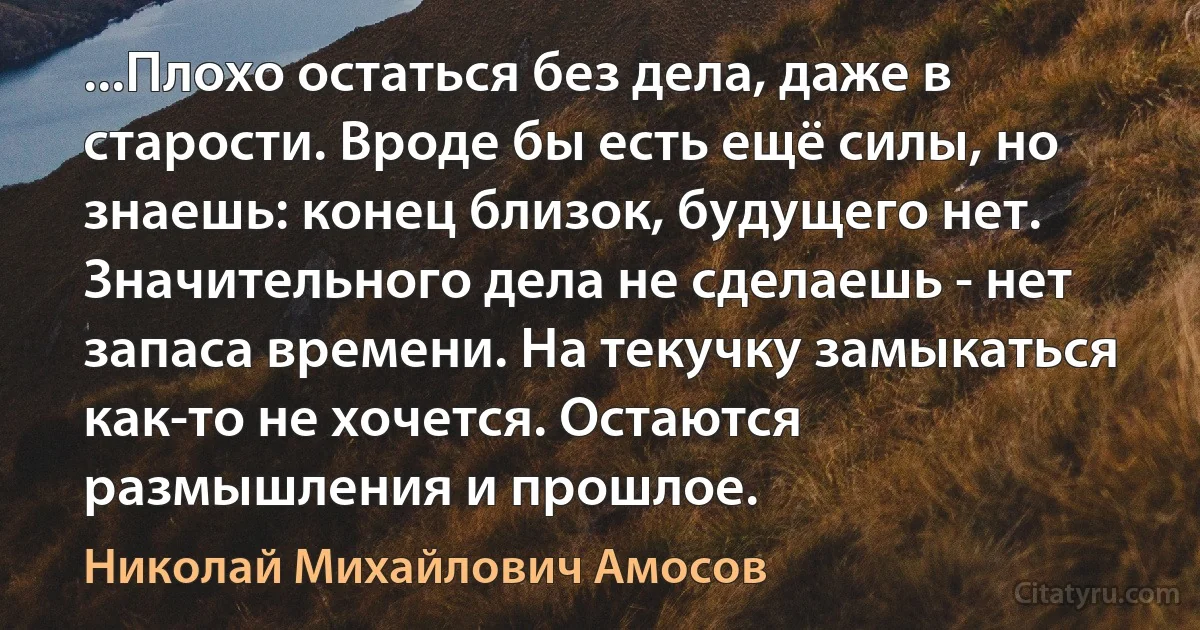 ...Плохо остаться без дела, даже в старости. Вроде бы есть ещё силы, но знаешь: конец близок, будущего нет. Значительного дела не сделаешь - нет запаса времени. На текучку замыкаться как-то не хочется. Остаются размышления и прошлое. (Николай Михайлович Амосов)