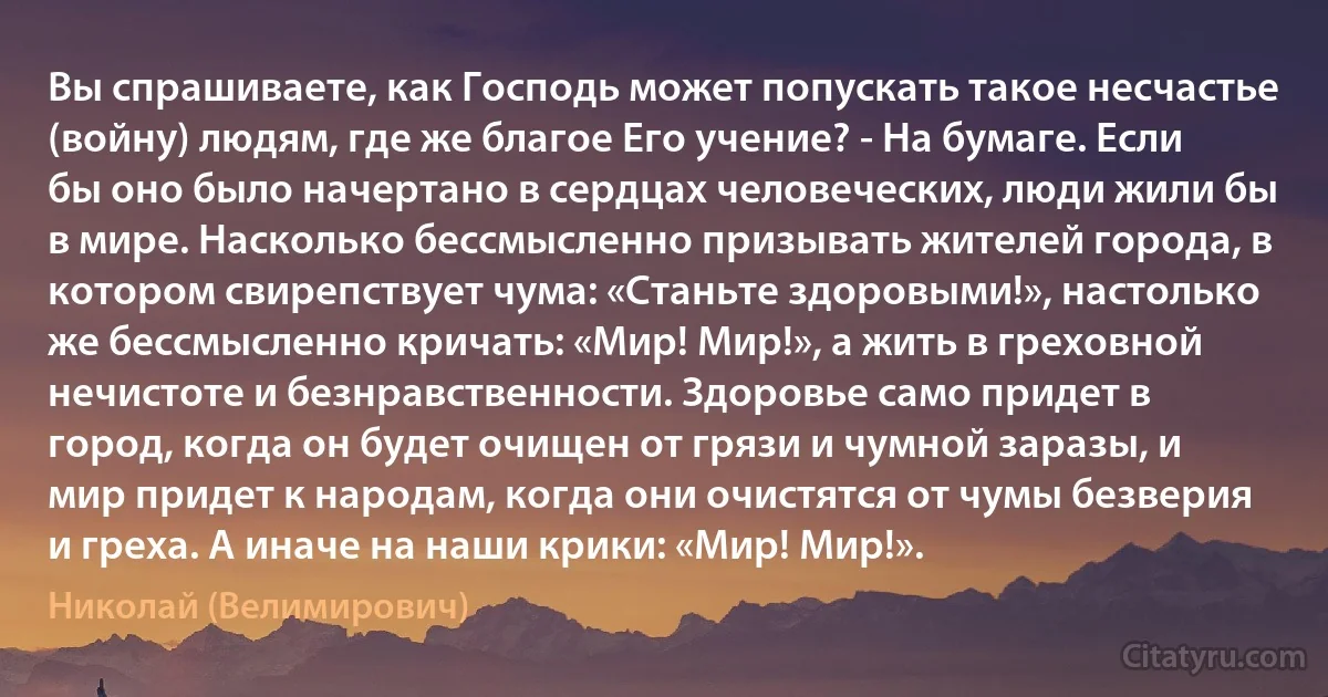 Вы спрашиваете, как Господь может попускать такое несчастье (войну) людям, где же благое Его учение? - На бумаге. Если бы оно было начертано в сердцах человеческих, люди жили бы в мире. Насколько бессмысленно призывать жителей города, в котором свирепствует чума: «Станьте здоровыми!», настолько же бессмысленно кричать: «Мир! Мир!», а жить в греховной нечистоте и безнравственности. Здоровье само придет в город, когда он будет очищен от грязи и чумной заразы, и мир придет к народам, когда они очистятся от чумы безверия и греха. А иначе на наши крики: «Мир! Мир!». (Николай (Велимирович))