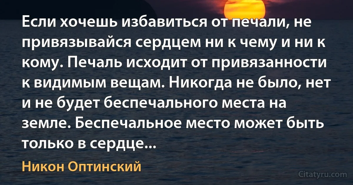 Если хочешь избавиться от печали, не привязывайся сердцем ни к чему и ни к кому. Печаль исходит от привязанности к видимым вещам. Никогда не было, нет и не будет беспечального места на земле. Беспечальное место может быть только в сердце... (Никон Оптинский)