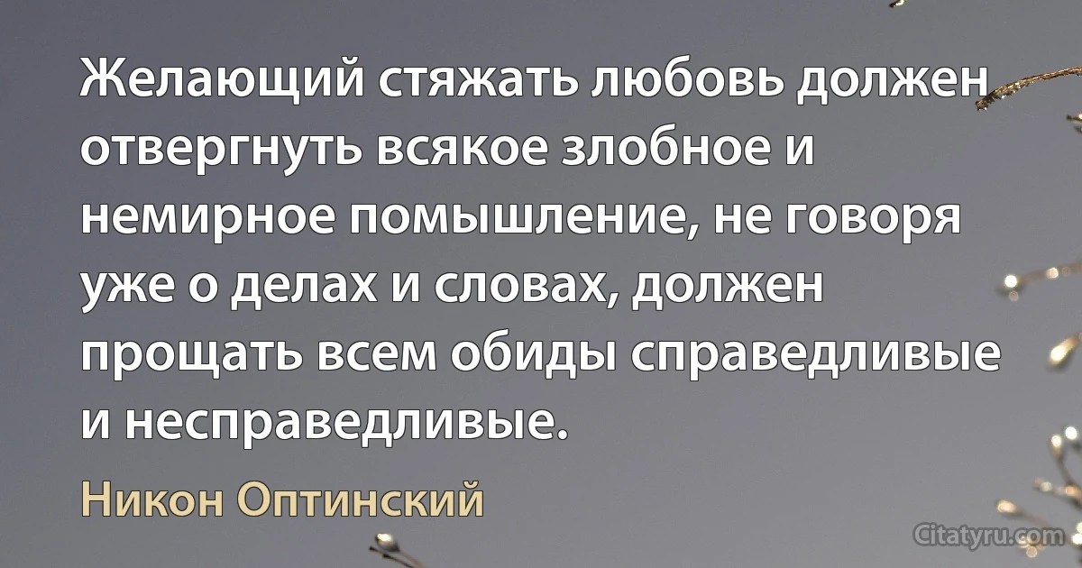 Желающий стяжать любовь должен отвергнуть всякое злобное и немирное помышление, не говоря уже о делах и словах, должен прощать всем обиды справедливые и несправедливые. (Никон Оптинский)