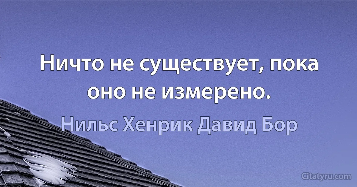 Ничто не существует, пока оно не измерено. (Нильс Хенрик Давид Бор)