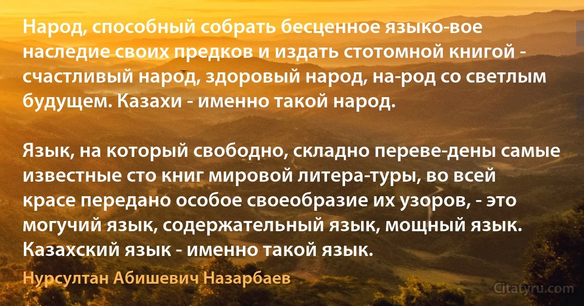 Народ, способный собрать бесценное языко­вое наследие своих предков и издать стотомной книгой - счастливый народ, здоровый народ, на­род со светлым будущем. Казахи - именно такой народ.

Язык, на который свободно, складно переве­дены самые известные сто книг мировой литера­туры, во всей красе передано особое своеобразие их узоров, - это могучий язык, содержательный язык, мощный язык. Казахский язык - именно такой язык. (Нурсултан Абишевич Назарбаев)