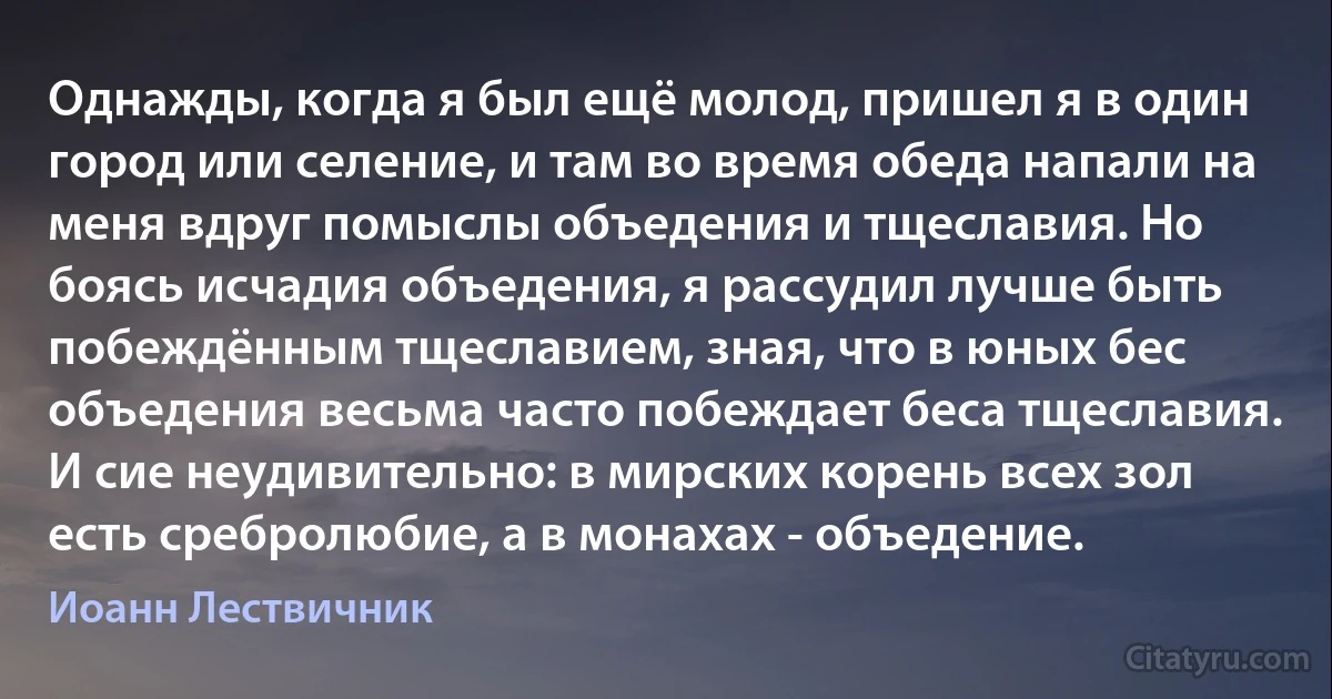 Однажды, когда я был ещё молод, пришел я в один город или селение, и там во время обеда напали на меня вдруг помыслы объедения и тщеславия. Но боясь исчадия объедения, я рассудил лучше быть побеждённым тщеславием, зная, что в юных бес объедения весьма часто побеждает беса тщеславия. И сие неудивительно: в мирских корень всех зол есть сребролюбие, а в монахах - объедение. (Иоанн Лествичник)