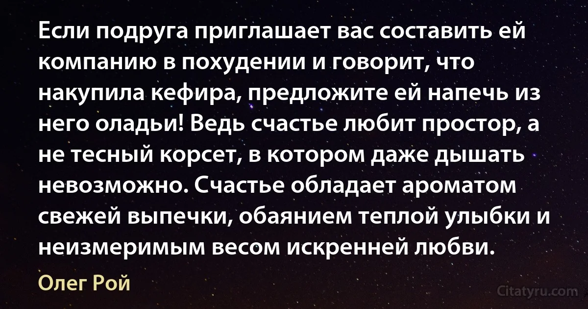 Если подруга приглашает вас составить ей компанию в похудении и говорит, что накупила кефира, предложите ей напечь из него оладьи! Ведь счастье любит простор, а не тесный корсет, в котором даже дышать невозможно. Счастье обладает ароматом свежей выпечки, обаянием теплой улыбки и неизмеримым весом искренней любви. (Олег Рой)