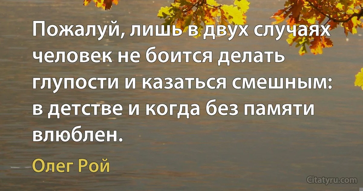 Пожалуй, лишь в двух случаях человек не боится делать глупости и казаться смешным: в детстве и когда без памяти влюблен. (Олег Рой)