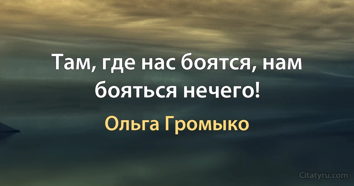 Там, где нас боятся, нам бояться нечего! (Ольга Громыко)