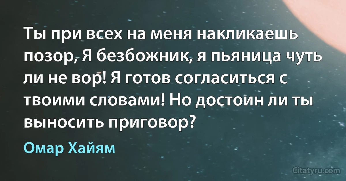 Ты при всех на меня накликаешь позор, Я безбожник, я пьяница чуть ли не вор! Я готов согласиться с твоими словами! Но достоин ли ты выносить приговор? (Омар Хайям)