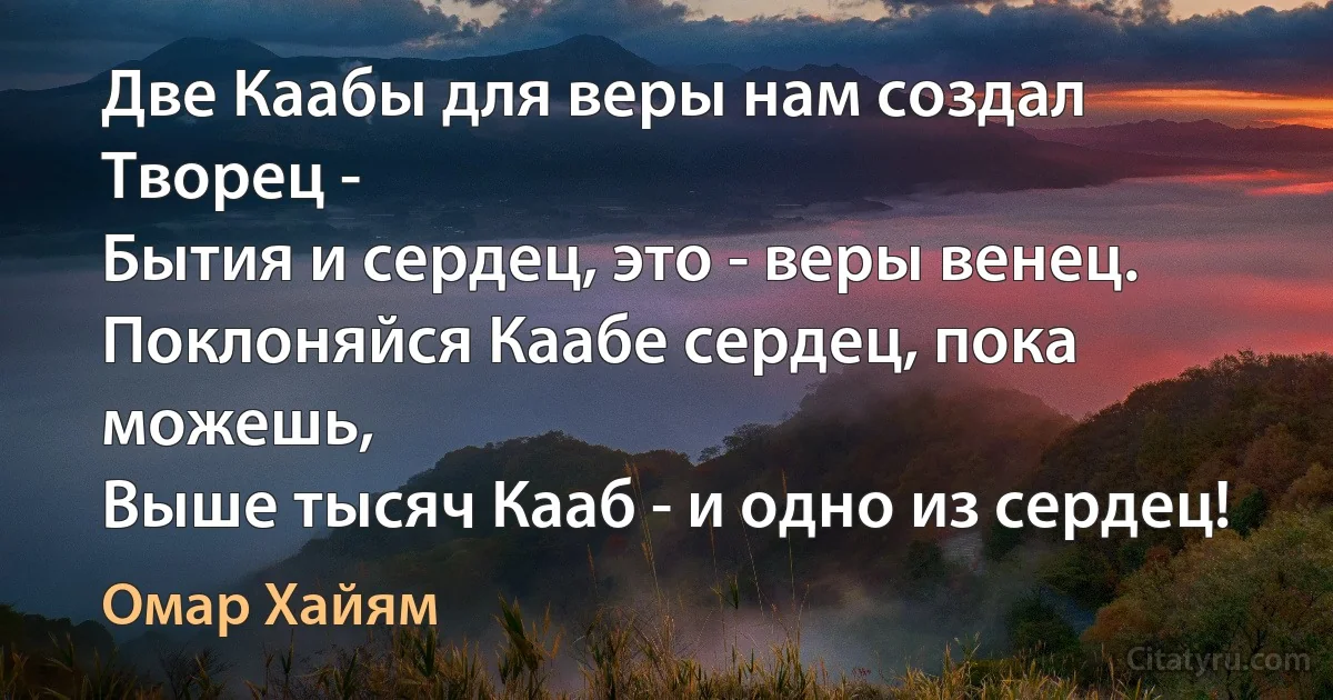 Две Каабы для веры нам создал Творец -
Бытия и сердец, это - веры венец.
Поклоняйся Каабе сердец, пока можешь,
Выше тысяч Кааб - и одно из сердец! (Омар Хайям)