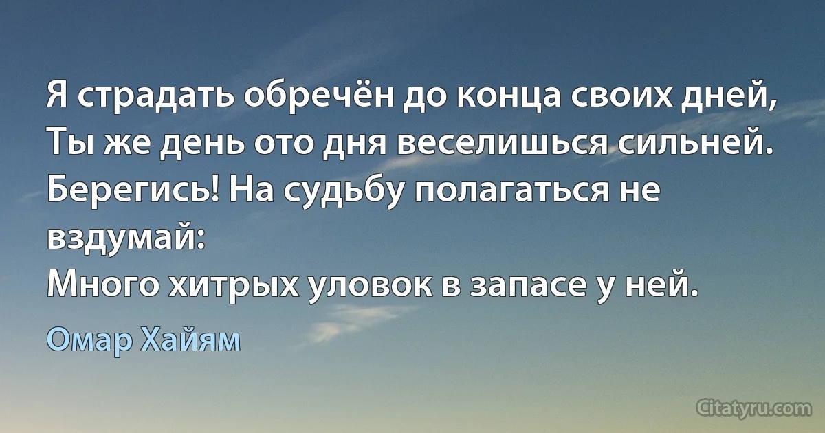 Я страдать обречён до конца своих дней,
Ты же день ото дня веселишься сильней.
Берегись! На судьбу полагаться не вздумай:
Много хитрых уловок в запасе у ней. (Омар Хайям)