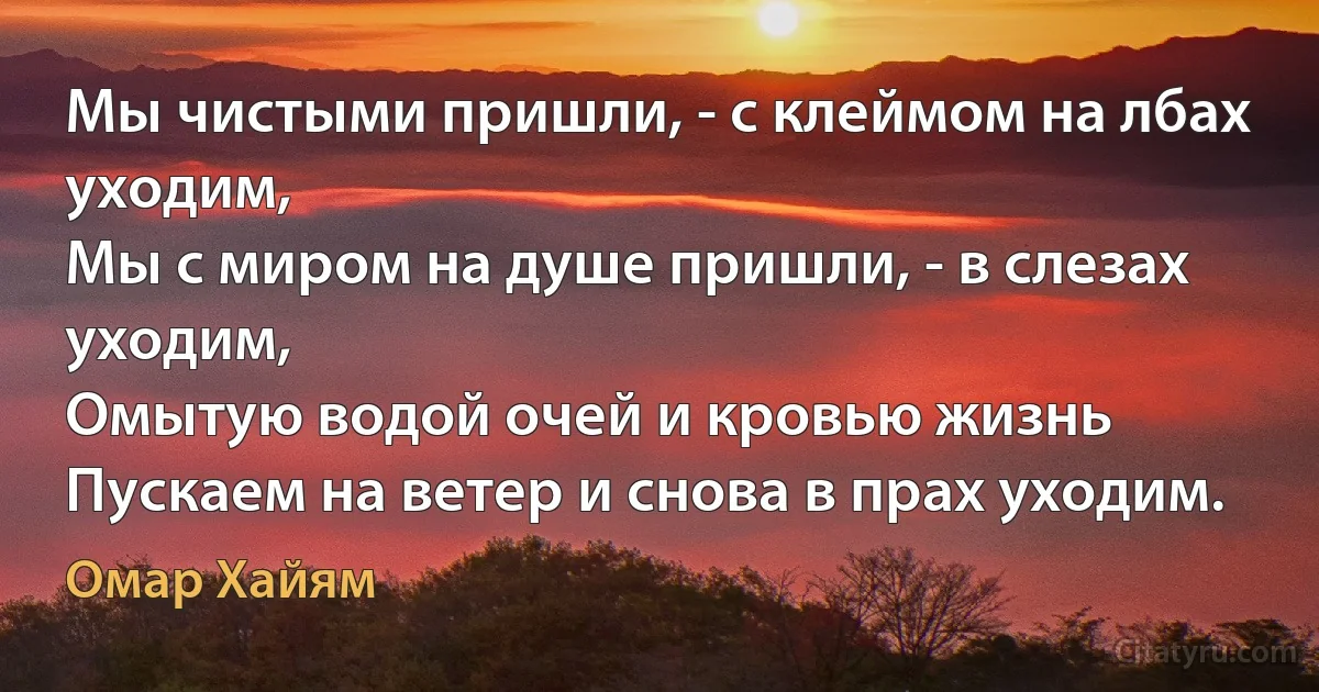 Мы чистыми пришли, - с клеймом на лбах уходим,
Мы с миром на душе пришли, - в слезах уходим,
Омытую водой очей и кровью жизнь
Пускаем на ветер и снова в прах уходим. (Омар Хайям)