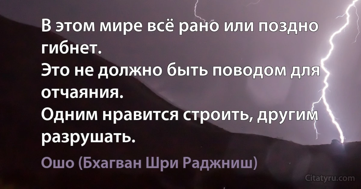 В этом мире всё рано или поздно гибнет.
Это не должно быть поводом для отчаяния.
Одним нравится строить, другим разрушать. (Ошо (Бхагван Шри Раджниш))