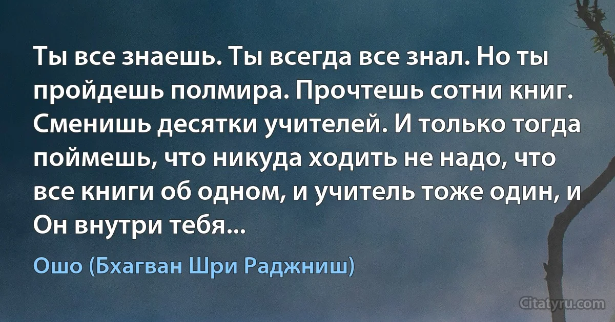 Ты все знаешь. Ты всегда все знал. Но ты пройдешь полмира. Прочтешь сотни книг. Сменишь десятки учителей. И только тогда поймешь, что никуда ходить не надо, что все книги об одном, и учитель тоже один, и Он внутри тебя... (Ошо (Бхагван Шри Раджниш))