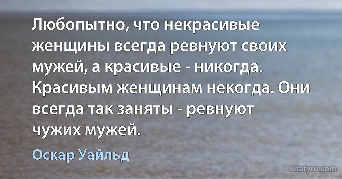 Любопытно, что некрасивые женщины всегда ревнуют своих мужей, а красивые - никогда. Красивым женщинам некогда. Они всегда так заняты - ревнуют чужих мужей. (Оскар Уайльд)