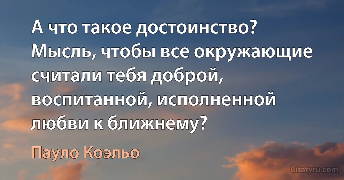 А что такое достоинство? Мысль, чтобы все окружающие считали тебя доброй, воспитанной, исполненной любви к ближнему? (Пауло Коэльо)