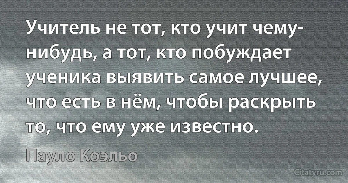 Учитель не тот, кто учит чему- нибудь, а тот, кто побуждает ученика выявить самое лучшее, что есть в нём, чтобы раскрыть то, что ему уже известно. (Пауло Коэльо)