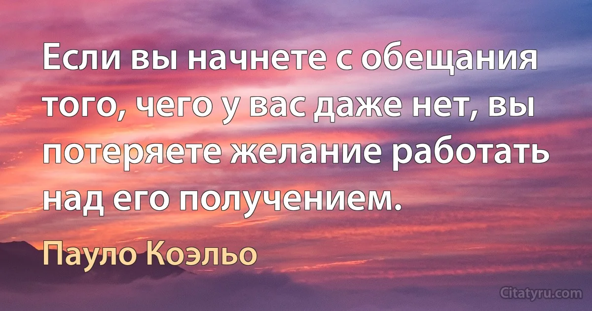 Если вы начнете с обещания того, чего у вас даже нет, вы потеряете желание работать над его получением. (Пауло Коэльо)